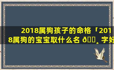 2018属狗孩子的命格「2018属狗的宝宝取什么名 🕸 字好 🐧 」